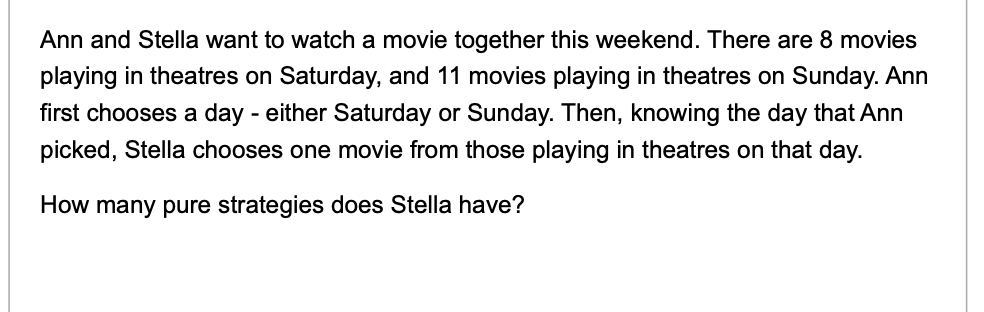 Ann and Stella want to watch a movie together this weekend. There are 8 movies
playing in theatres on Saturday, and 11 movies playing in theatres on Sunday. Ann
first chooses a day - either Saturday or Sunday. Then, knowing the day that Ann
picked, Stella chooses one movie from those playing in theatres on that day.
How many pure strategies does Stella have?