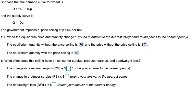 Suppose that the demand curve for wheat is
Q=140-10p
and the supply curve is
Q = 10p.
The government imposes a price ceiling of p = $4 per unit.
a. How do the equilibrium price and quantity change? (round quantities to the nearest integer and round prices to the nearest penny)
The equilibrium quantity without the price ceiling is 70 and the price without the price ceiling is $7.
The equilibrium quantity with the price ceiling is 40.
b. What effect does this ceiling have on consumer surplus, producer surplus, and deadweight loss?
The change in consumer surplus (CS) is $ ☐ (round your answer to the nearest penny).
The change in producer surplus (PS) is $ ☐ (round your answer to the nearest penny).
The deadweight loss (DWL) is $ (round your answer to the nearest penny).