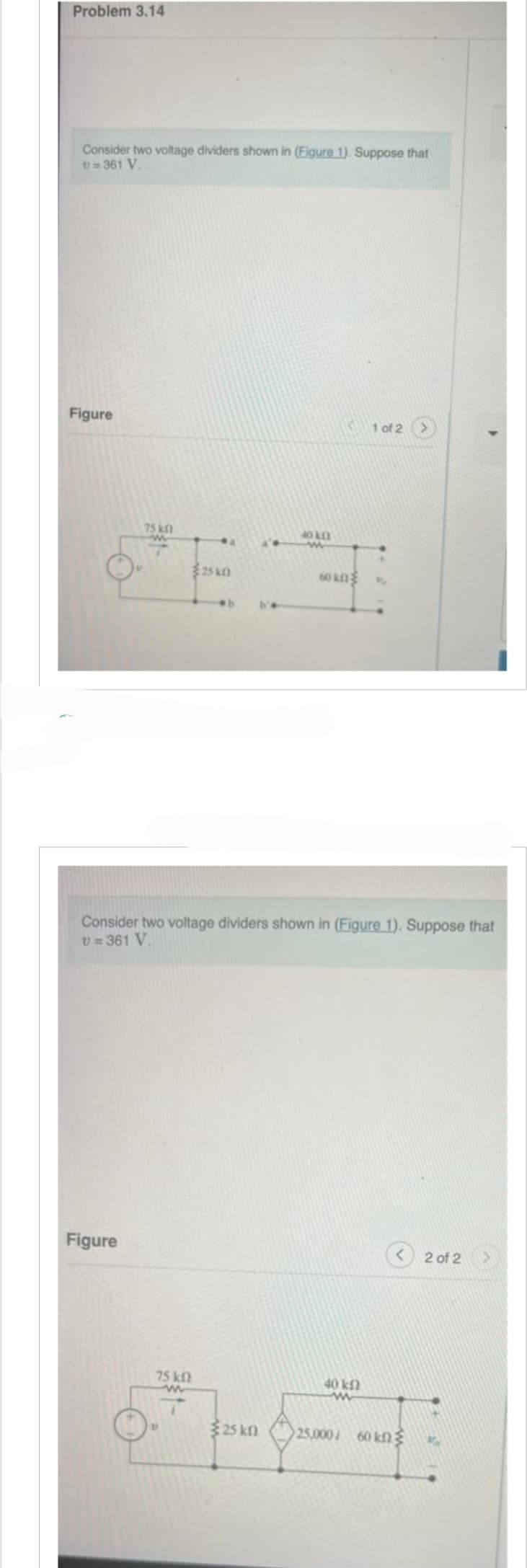 Problem 3.14
Consider two voltage dividers shown in (Figure 1). Suppose that
v=361 V.
Figure
75 k
w
Figure
a
75 kn
25k0
b'e
25 kn
40 kn
Consider two voltage dividers shown in (Figure 1). Suppose that
V=361 V.
60 kn
1 of 2
40 ΚΩ
www
25.000/60 ΚΩΣ
2 of 2
VA
