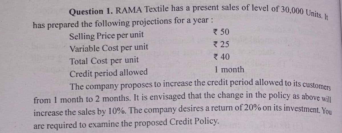 Question 1. RAMA Textile has a present sales of level of 30,000 Units. It
has prepared the following projections for a year :
Selling Price per unit
Variable Cost per unit
Total Cost per unit
* 50
* 25
40
1 month
Credit period allowed
The company proposes to increase the credit period allowed to its custome
from 1 month to 2 months. It is envisaged that the change in the policy as above will
increase the sales by 10%. The company desires a return of 20% on its investment Vo.
are required to examine the proposed Credit Policy.
