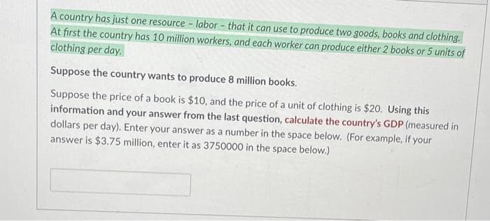 A country has just one resource - labor - that it can use to produce two goods, books and clothing.
At first the country has 10 million workers, and each worker can produce either 2 books or 5 units of
clothing per day.
Suppose the country wants to produce 8 million books.
Suppose the price of a book is $10, and the price of a unit of clothing is $20. Using this
information and your answer from the last question, calculate the country's GDP (measured in
dollars per day). Enter your answer as a number in the space below. (For example, if your
answer is $3.75 million, enter it as 3750000 in the space below.)
