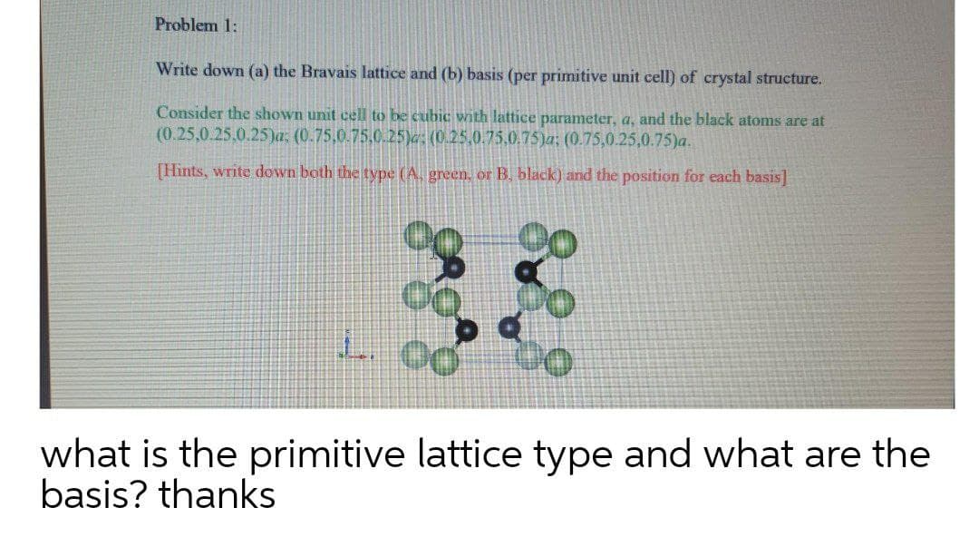 Problem 1:
Write down (a) the Bravais lattice and (b) basis (per primitive unit cell) of crystal structure.
Consider the shown unit cell to be cubic with lattice parameter, a, and the black atoms are at
(0.25,0.25,0.25)a: (0.75,0.75,0.25)c; (0.25,0.75.0.75)a; (0.75,0.25,0.75)a.
[Hints, write down both the type (A. green, or B, black) and the position for each basis]
L. 00
what is the primitive lattice type and what are the
basis? thanks
