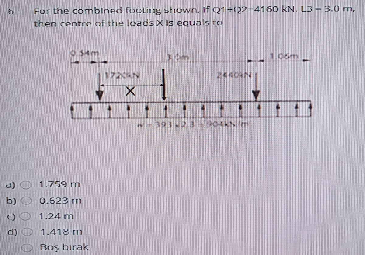 For the combined footing shown, if Q1+Q2=4160 kN, L3 = 3.0 m,
then centre of the loads X is equals to
o54m
3,0m
1.06m,
1720%N
2440
w-393.23
a)
1.759 m
b) O 0.62B m
C)
1.24 m
d) O 1.418 m
Boş bırak
