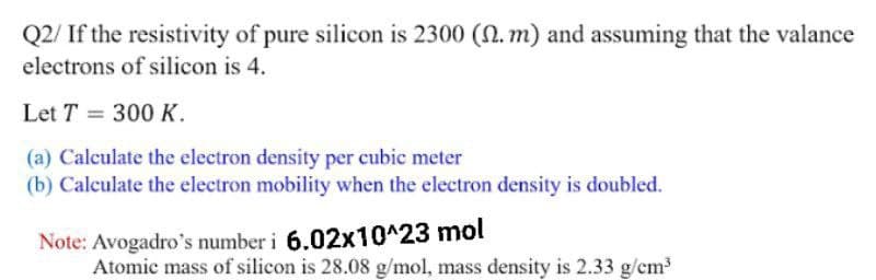 Q2/ If the resistivity of pure silicon is 2300 (N. m) and assuming that the valance
electrons of silicon is 4.
Let T = 300 K.
(a) Calculate the electron density per cubic meter
(b) Calculate the electron mobility when the electron density is doubled.
Note: Avogadro's number i 6.02x10^23 mol
Atomic mass of silicon is 28.08 g/mol, mass density is 2.33 g/cm
