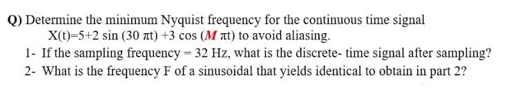 Q) Determine the minimum Nyquist frequency for the continuous time signal
X(t)-5+2 sin (30 nt) +3 cos (M nt) to avoid aliasing.
1- If the sampling frequency = 32 Hz, what is the discrete- time signal after sampling?
2- What is the frequency F of a sinusoidal that yields identical to obtain in part 2?
