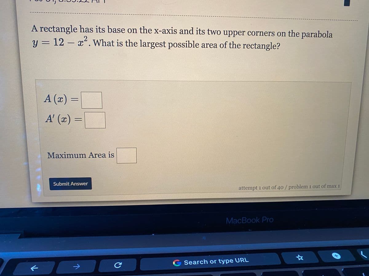 A rectangle has its base on the x-axis and its two upper corners on the parabola
y = 12 – x. What is the largest possible area of the rectangle?
A (x) =
A' (x) =
Maximum Area is
Submit Answer
attempt 1 out of 40/ problem 1 out of max 1
MacBook Pro
G Search or type URL
