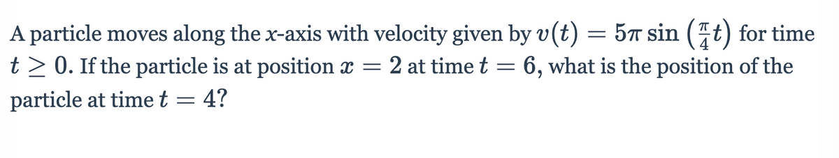 A particle moves along the x-axis with velocity given by v(t) = 5™ sin (7t) for time
t> 0. If the particle is at position x = 2 at time t = 6, what is the position of the
particle at time t = 4?
