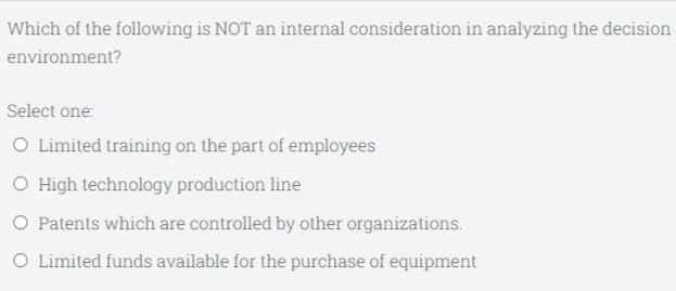 Which of the following is NOT an internal consideration in analyzing the decision
environment?
Select one:
O Limited training on the part of employees
O High technology production line
O Patents which are controlled by other organizations.
O Limited funds available for the purchase of equipment
