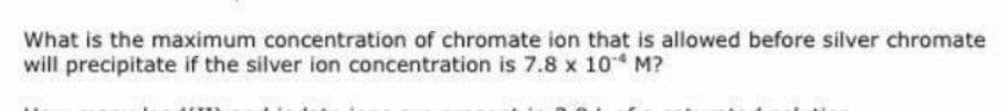 What is the maximum concentration of chromate ion that is allowed before silver chromate
will precipitate if the silver ion concentration is 7.8 x 10 M?
