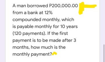 A man borrowed P200,000.00
from a bank at 12%
compounded monthly, which
is payable monthly for 10 years
(120 payments). If the first
payment is to be made after 3
months, how much is the
monthly payment?
