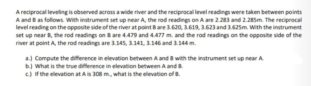 A reciprocal leveling is observed across a wide river and the reciprocal level readings were taken between points
A and B as follows. With instrument set up near A, the rod readings on A are 2.283 and 2.285m. The reciprocal
level reading on the opposite side of the river at point B are 3.620, 3.619, 3.623 and 3.625m. With the instrument
set up near B, the rod readings on B are 4.479 and 4.477 m. and the rod readings on the opposite side of the
river at point A, the rod readings are 3.145, 3.141, 3.146 and 3.144 m.
a.) Compute the difference in elevation between A and B with the instrument set up near A.
b.) What is the true difference in elevation between A and B.
c.) If the elevation at A is 308 m., what is the elevation of B.
