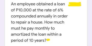 An employee obtained a loan
of P10,000 at the rate of 6%
compounded annually in order
to repair a house. How much
must he pay monthly to
amortized the loan within a
period of 10 years?
