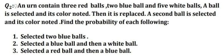 Q2:0An urn contain three red balls ,two blue ball and five white balls, A ball
is selected and its color noted. Then it is replaced. A second ball is selected
and its color noted .Find the probability of each following:
1. Selected two blue balls.
2. Selected a blue ball and then a white ball.
3. Selected a red ball and then a blue ball.
