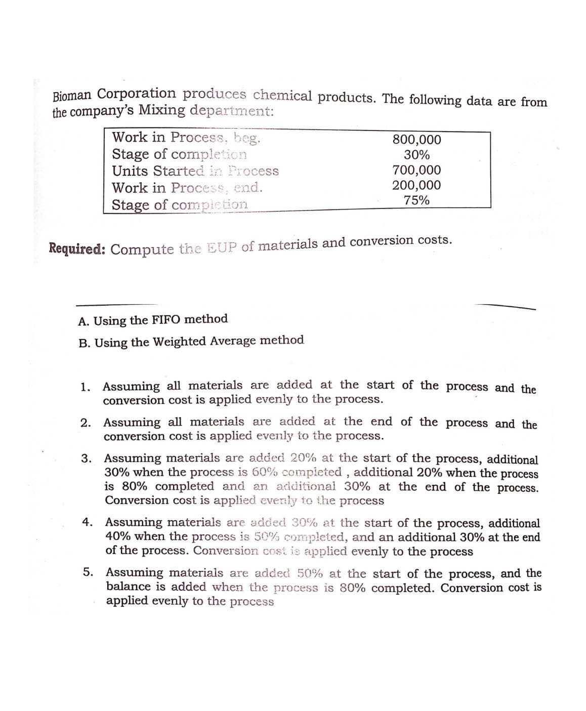 Bioman Corporation produces chemical products. The following data are from
the company's Mixing depariment:
Work in Process, beg.
Stage of completion
Units Started in Process
800,000
30%
700,000
200,000
Work in Process, end.
75%
Stage of compiction
Required: Compute the EUP of materials and conversion costs.
A. Using the FIFO method
B. Using the Weighted Average method
1. Assuming all materials are added at the start of the process and the
conversion cost is applied evenly to the process.
2. Assuming all materials are added at the end of the process and the
conversion cost is applied evenly to the process.
3. Assuming materials are added 20% at the start of the process, additional
30% when the process is 60% completed , additional 20% when the process
is 80% completed and an additional 30% at the end of the process.
Conversion cost is applied evenly to the process
4. Assuming materials are added 30% at the start of the process, additional
40% when the process is 50% completed, and an additional 30% at the end
of the process. Conversion cost is applied evenly to the process
5. Assuming materials are added 50% at the start of the process, and the
balance is added when the process is 80% completed. Conversion cost is
applied evenly to the process
