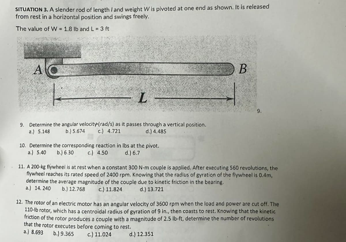 SITUATION 3. A slender rod of length I and weight W is pivoted at one end as shown. It is released
from rest in a horizontal position and swings freely.
The value of W = 1.8 lb and L = 3 ft
A
L
B
9.
9. Determine the angular velocity (rad/s) as it passes through a vertical position.
a.) 5.148
b.) 5.674 c.) 4.721
d.) 4.485
10. Determine the corresponding reaction in lbs at the pivot.
a.) 5.40 b.) 6.30
c.) 4.50
d.) 6.7
11. A 200-kg flywheel is at rest when a constant 300 N-m couple is applied. After executing 560 revolutions, the
flywheel reaches its rated speed of 2400 rpm. Knowing that the radius of gyration of the flywheel is 0.4m,
determine the average magnitude of the couple due to kinetic friction in the bearing.
a.) 14.240 b.) 12.768
c.) 11.824
d.) 13.721
12. The rotor of an electric motor has an angular velocity of 3600 rpm when the load and power are cut off. The
110-lb rotor, which has a centroidal radius of gyration of 9 in., then coasts to rest. Knowing that the kinetic
friction of the rotor produces a couple with a magnitude of 2.5 lb-ft, determine the number of revolutions
that the rotor executes before coming to rest.
a.) 8.693
b.) 9.365 c.) 11.024
d.) 12.351