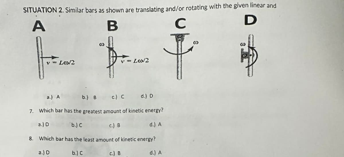SITUATION 2. Similar bars as shown are translating and/or rotating with the given linear and
A
B
C
D
v = Lo/2
8
v = Lw/2
a.) A
b.) B
c.) C
d.) D
7. Which bar has the greatest amount of kinetic energy?
a.) D
b.) C
c.) B
d.) A
8. Which bar has the least amount of kinetic energy?
a.) D
b.) C
c.) B
d.) A