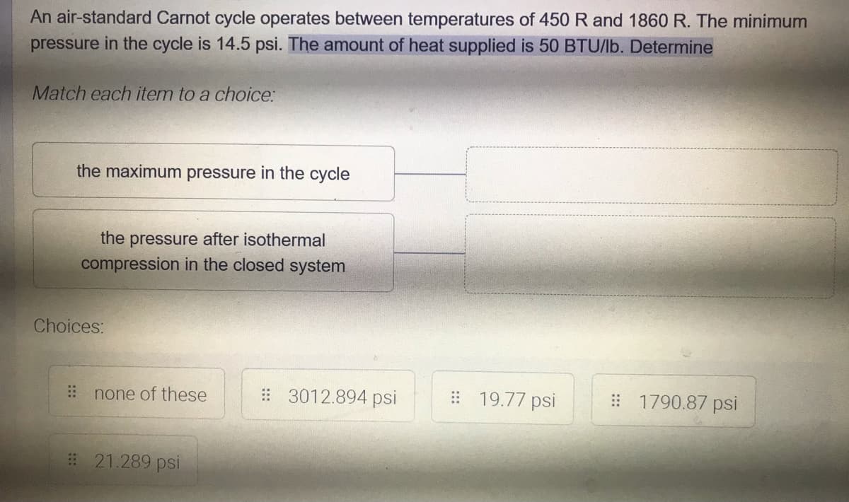 An air-standard Carnot cycle operates between temperatures of 450 R and 1860 R. The minimum
pressure in the cycle is 14.5 psi. The amount of heat supplied is 50 BTU/lb. Determine
Match each item to a choice:
the maximum pressure in the cycle
the pressure after isothermal
compression in the closed system
Choices:
none of these
# 3012.894 psi
# 19.77 psi
# 1790.87 psi
# 21.289 psi
