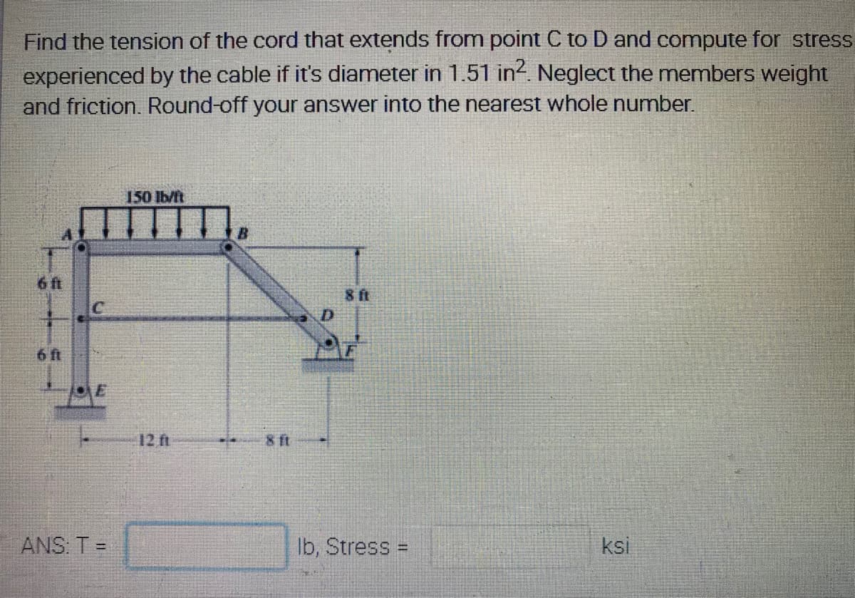 Find the tension of the cord that extends from point C to D and compute for stress
experienced by the cable if it's diameter in 1.51 in2. Neglect the members weight
and friction. Round-off your answer into the nearest whole number.
150 Ib/ft
6 ft
ft
6 ft
12 ft
ft
ANS: T =
Ib, Stress =
ksi
