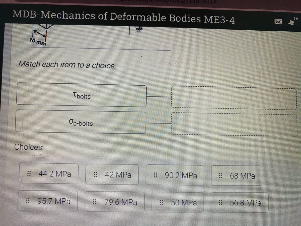 19
MDB-Mechanics of Deformable Bodies ME3-4
10 mm
Match each item to a choice:
Tbolts
Op-bolts
Choices:
: 42 MPa
: 90.2 MPa
# 68 MPa
: 44.2 MPa
# 796 MPa
50 MPa
#56.8 MPar
: 95.7 MPa
