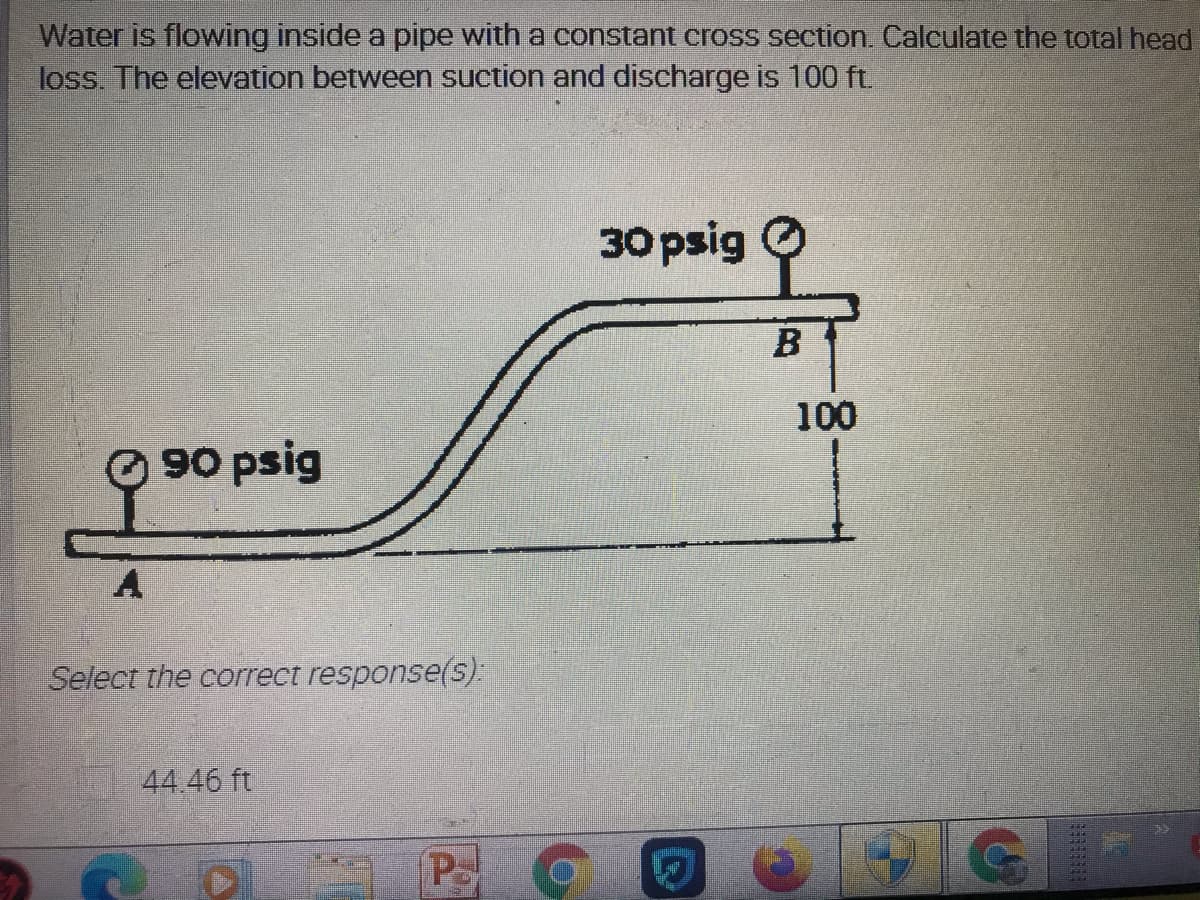 Water is flowing inside a pipe with a constant cross section. Calculate the total head
loss. The elevation between suction and discharge is 100 ft.
30 psig O
100
90 psig
Select the correct response(s):
44.46 ft
