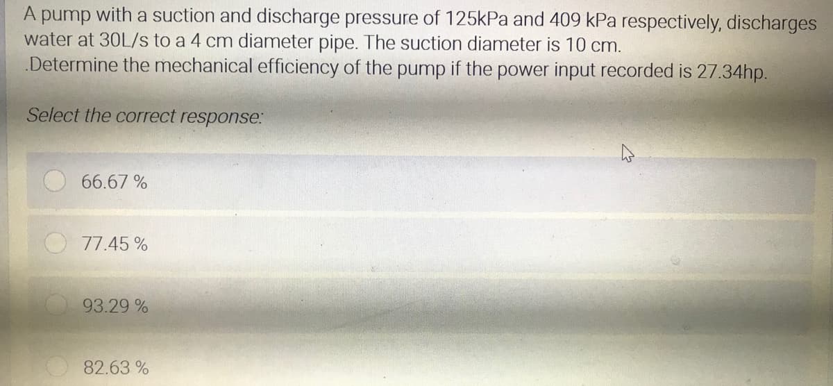 A pump with a suction and discharge pressure of 125kPa and 409 kPa respectively, discharges
water at 30L/s to a 4 cm diameter pipe. The suction diameter is 10 cm.
Determine the mechanical efficiency of the pump if the power input recorded is 27.34hp.
Select the correct response:
66.67 %
77.45 %
93.29 %
82.63 %
