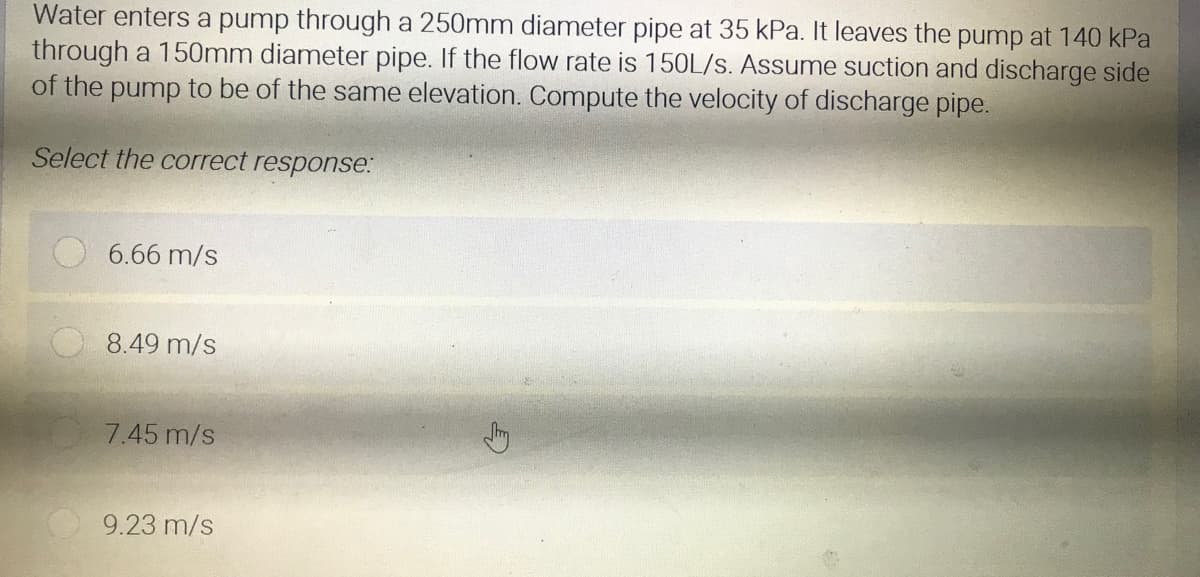 Water enters a pump through a 250mm diameter pipe at 35 kPa. It leaves the pump at 140 kPa
through a 150mm diameter pipe. If the flow rate is 150L/s. Assume suction and discharge side
of the pump to be of the same elevation. Compute the velocity of discharge pipe.
Select the correct response:
6.66 m/s
8.49 m/s
7.45 m/s
9.23 m/s
