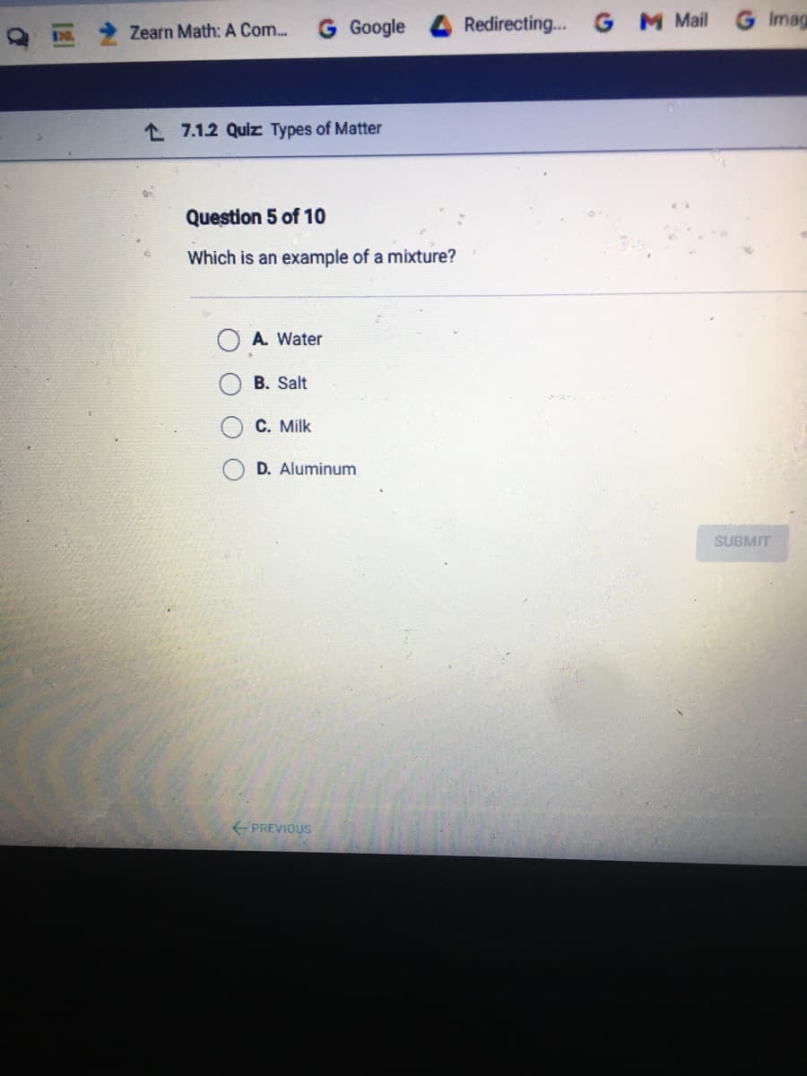 Google
Redirecting.. G M Mail
Imag
Zearn Math: A Com..
L 7.1.2 Quiz Types of Matter
Question 5 of 10
Which is an example of a mixture?
A. Water
B. Salt
C. Milk
D. Aluminum
SUBMIT
PREVIOUS
