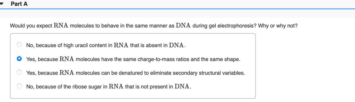 Part A
Would
you expect RNA molecules to behave in the same manner as DNA during gel electrophoresis? Why or why not?
No, because of high uracil content in RNA that is absent in DNA.
Yes, because RNA molecules have the same charge-to-mass ratios and the same shape.
Yes, because RNA molecules can be denatured to eliminate secondary structural variables.
No, because of the ribose sugar in RNA that is not present in DNA.
