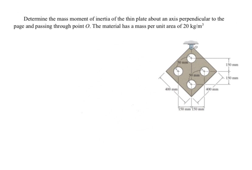 Determine the mass moment of inertia of the thin plate about an axis perpendicular to the
page and passing through point O. The material has a mass per unit area of 20 kg/m³
50 mm
150 mm
50 mm
150 mm
400 mm
400 mm
i50 mm'1 50 mm
