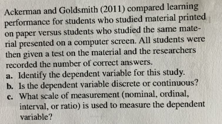 Ackerman and Goldsmith (2011) compared lear
performance for students who studied material printed
on paper versus students who studied the same mate-
rial presented on a computer screen. All students were
then given a test on the material and the researchers
recorded the number of correct answers.
a. Identify the dependent variable for this study.
b. Is the dependent variable discrete or continuous?
c. What scale of measurement (nominal, ordinal,
interval, or ratio) is used to measure the dependent
variable?
