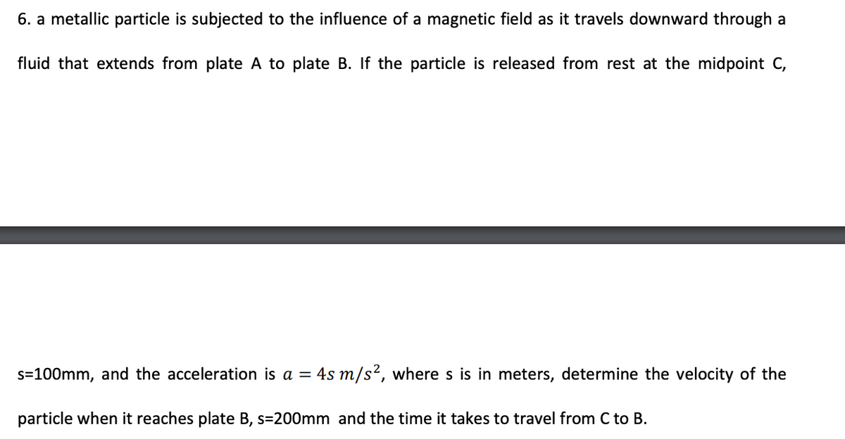 6. a metallic particle is subjected to the influence of a magnetic field as it travels downward through a
fluid that extends from plate A to plate B. If the particle is released from rest at the midpoint C,
s=100mm, and the acceleration is a = 4s m/s², where s is in meters, determine the velocity of the
particle when it reaches plate B, s=200mm and the time it takes to travel from C to B.