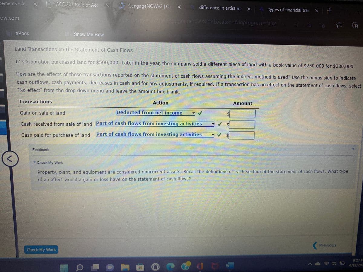 cements - AC
ACC 201 Role of Accx
CengageNOWv2 | O
Q difference in artist ma
types of financial tran x
Mandonka
ow.com
lakeAssignmentSessionLocator=&inprogress=false
eBook
S Show Me How
Land Transactions on the Statement of Cash Flows
IZ Corporation purchased land for $500,000. Later in the year, the company sold a different piece of land with a book value of $250,000 for $280,000.
How are the effects of these transactions reported on the statement of cash flows assuming the indirect method is used? Use the minus sign to indicate
cash outflowS, cash payments, decreases in cash and for any adjustments, if required. If a transaction has no effect on the statement of cash flows, select
"No effect" from the drop down menu and leave the amount box blank.
Transactions
Action
Amount
Gain on sale of land
Deducted from net income
Cash received from sale of land Part of cash flows from investing activities
Cash paid for purchase of land
Part of cash flows from investing actlvities
Feedback
Check My Work
Property, plant, and equipment are considered noncurrent assets. Recall the definitions of each section of the statement of cash flows. What type
of an affect would a gain or loss have on the statement of cash flows?
Previous
Check My Work
6:27 P
4/19/202
%24
%24
