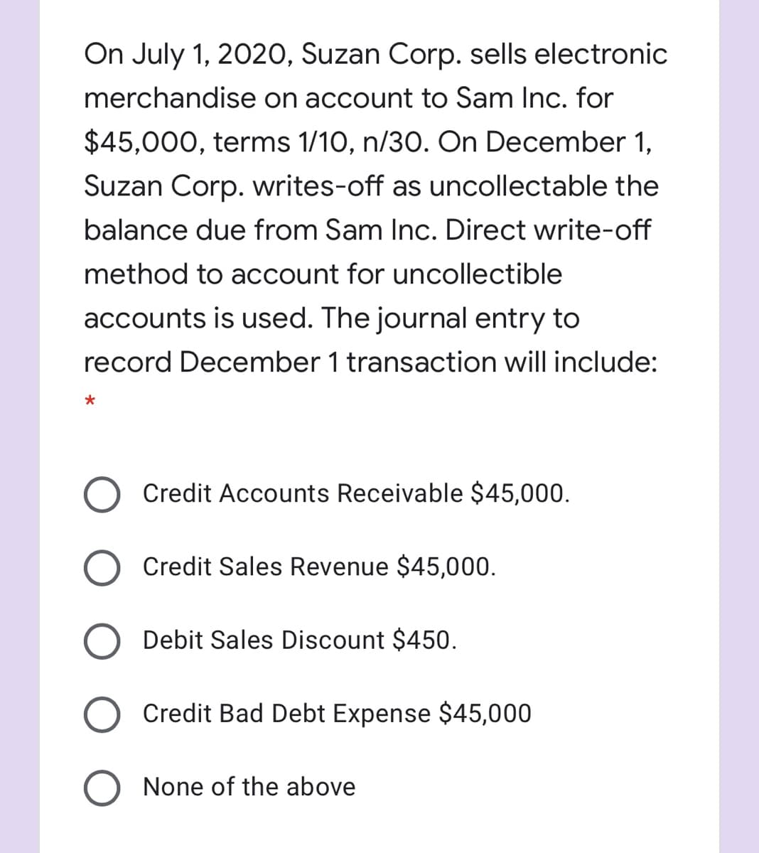 On July 1, 2020, Suzan Corp. sells electronic
merchandise on account to Sam Inc. for
$45,000, terms 1/10, n/30. On December 1,
Suzan Corp. writes-off as uncollectable the
balance due from Sam Inc. Direct write-off
method to account for uncollectible
accounts is used. The journal entry to
record December 1 transaction will include:
Credit Accounts Receivable $45,000.
Credit Sales Revenue $45,000.
Debit Sales Discount $450.
Credit Bad Debt Expense $45,000
None of the above
