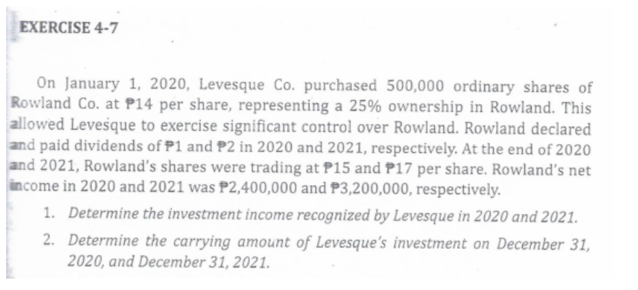 EXERCISE 4-7
On January 1, 2020, Levesque Co. purchased 500,000 ordinary shares of
Rowland Co. at P14 per share, representing a 25% ownership in Rowland. This
allowed Levesque to exercise significant control over Rowland. Rowland declared
and paid dividends of P1 and P2 in 2020 and 2021, respectively. At the end of 2020
and 2021, Rowland's shares were trading at P15 and P17 per share. Rowland's net
income in 2020 and 2021 was P2,400,000 and P3,200,000, respectively.
1. Determine the investment income recognized by Levesque in 2020 and 2021.
2. Determine the carrying amount of Levesque's investment on December 31,
2020, and December 31, 2021.
