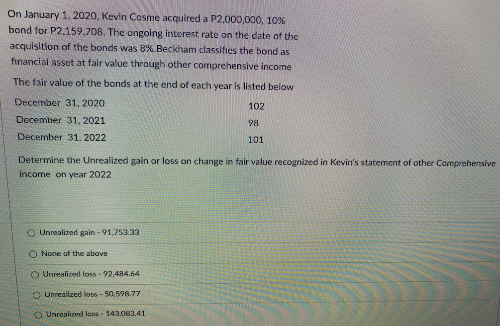 On January 1, 2020, Kevin Cosme acquired a P2,000,000, 10%
bond for P2,159,708. The ongoing interest rate on the date of the
acquisition of the bonds was 8%.Beckham classifies the bond as
financial asset at fair value through other comprehensive income
The fair value of the bonds at the end of each year is listed below
December 31, 2020
102
December 31, 2021
98
December 31, 2022
101
Determine the Unrealized gain or loss on change in fair value recognized in Kevin's statement of other Comprehensive
income on year 2022
O Unrealized gain - 91,753.33
O None of the above
O Unrealized loss - 92,484.64
O Unrealized loss - 50,598.77
O Unrealized loss - 143,083.41
