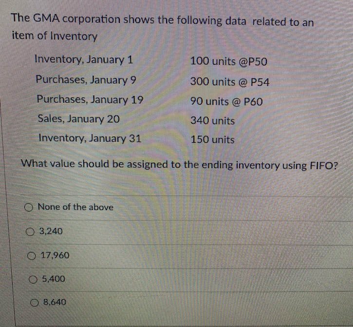 The GMA corporation shows the following data related to an
item of Inventory
Inventory, January 1
100 units @P50
Purchases, January 9
300 units @ P54
Purchases, January 19
90 units @ P60
Sales, January 20
340 units
Inventory, January 31
150 units
What value should be assigned to the ending inventory using FIFO?
None of the above
O 3,240
O 17,960
O 5,400
O 8.640
