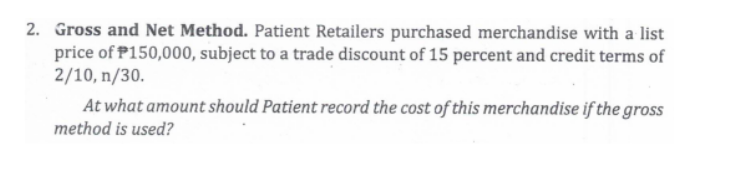 2. Gross and Net Method. Patient Retailers purchased merchandise with a list
price of P150,000, subject to a trade discount of 15 percent and credit terms of
2/10, n/30.
At what amount should Patient record the cost of this merchandise if the gross
method is used?
