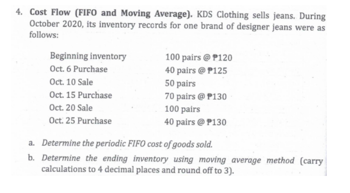 4. Cost Flow (FIFO and Moving Average). KDS Clothing sells jeans. During
October 2020, its inventory records for one brand of designer jeans were as
follows:
Beginning inventory
Oct. 6 Purchase
Oct. 10 Sale
Oct. 15 Purchase
100 pairs @ P120
40 pairs @ P125
50 pairs
70 pairs @ P130
100 pairs
Oct. 20 Sale
Oct. 25 Purchase
40 pairs @ P130
a. Determine the periodic FIFO cost of goods sold.
b. Determine the ending inventory using moving average method (carry
calculations to 4 decimal places and round off to 3).

