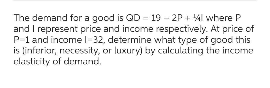 The demand for a good is QD = 19 – 2P + 4l where P
and I represent price and income respectively. At price of
P=1 and income l=32, determine what type of good this
is (inferior, necessity, or luxury) by calculating the income
elasticity of demand.
