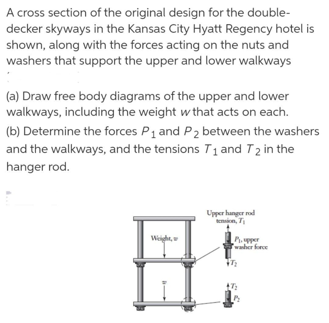 A cross section of the original design for the double-
decker skyways in the Kansas City Hyatt Regency hotel is
shown, along with the forces acting on the nuts and
washers that support the upper and lower walkways
(a) Draw free body diagrams of the upper and lower
walkways, including the weight w that acts on each.
(b) Determine the forces P₁ and P2 between the washers
and the walkways, and the tensions T₁ and T2 in the
hanger rod.
Upper hanger rod
tension, T₁
Weight, w
B>>>
W
P₁, upper
washer force
72
7₂
P₂