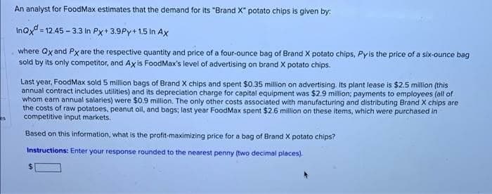 An analyst for FoodMax estimates that the demand for its "Brand X" potato chips is given by:
Inoxd = 12.45 - 3.3 In Px+ 3.9Py+ 1.5 In Ax
where Qx and Px are the respective quantity and price of a four-ounce bag of Brand X potato chips, Pyis the price of a six-ounce bag
sold by its only competitor, and Axis FoodMax's level of advertising on brand X potato chips.
Last year, FoodMax sold 5 million bags of Brand X chips and spent $0.35 million on advertising. Its plant lease is $2.5 million (this
annual contract includes utilities) and its depreciation charge for capital equipment was $2.9 million; payments to employees (all of
whom earn annual salaries) were $0.9 million. The only other costs associated with manufacturing and distributing Brand X chips are
the costs of raw potatoes, peanut oll, and bags; last year FoodMax spent $2.6 million on these items, which were purchased in
competitive input markets.
Based on this information, what is the profit-maximizing price for a bag of Brand X potato chips?
Instructions: Enter your response rounded to the nearest penny (two decimal places).
24
