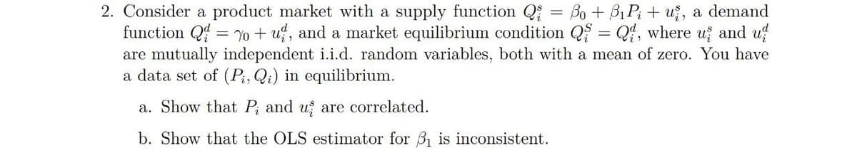 2. Consider a product market with a supply function Q = Bo + Bị Pi + u, a demand
function Q = Yo + u, and a market equilibrium condition Q = Q, where u and u
are mutually independent i.i.d. random variables, both with a mean of zero. You have
a data set of (P, Qi) in equilibrium.
a. Show that P; and u are correlated.
b. Show that the OLS estimator for 31 is inconsistent.
