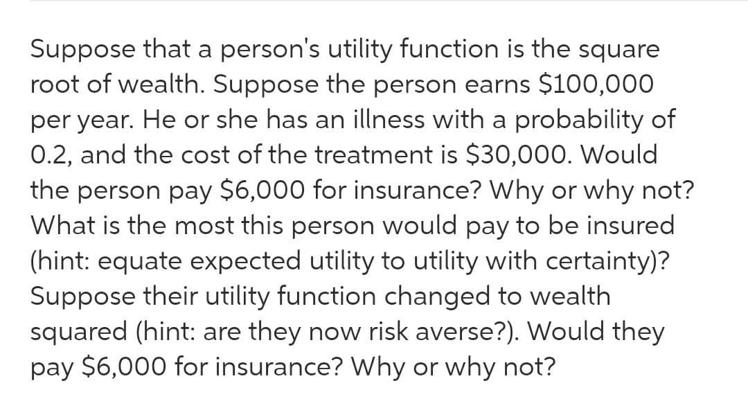 Suppose that a person's utility function is the square
root of wealth. Suppose the person earns $100,000
per year. He or she has an illness with a probability of
0.2, and the cost of the treatment is $30,000. Would
the person pay $6,000 for insurance? Why or why not?
What is the most this person would pay to be insured
(hint: equate expected utility to utility with certainty)?
Suppose their utility function changed to wealth
squared (hint: are they now risk averse?). Would they
pay $6,000 for insurance? Why or why not?
