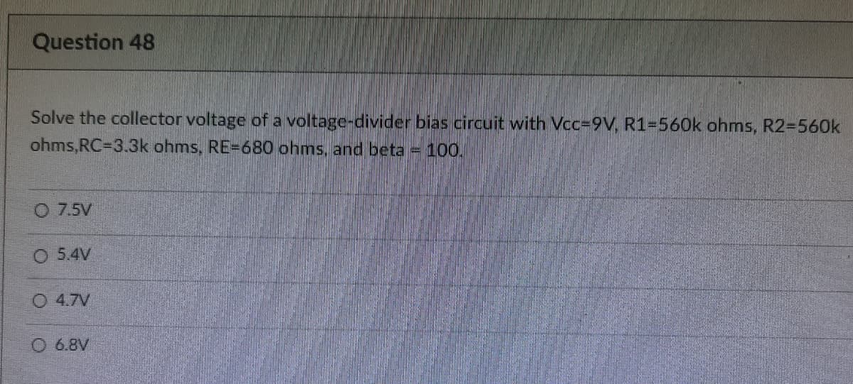 Question 48
Solve the collector voltage of a voltage-divider bias circuit with Vcc=9V, R1-560k ohms, R2=560k
ohms,RC=3.3k ohms, RE-680 ohms, and beta = 100.
O 7.5V
O 5.4V
O 4.7V
6.8V