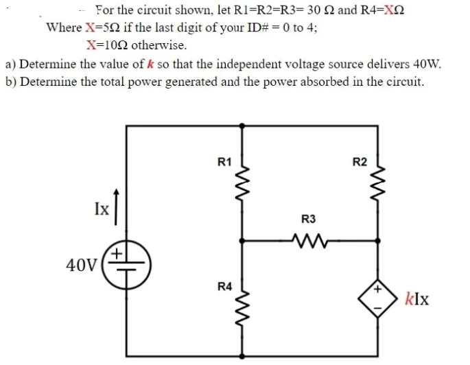 For the circuit shown, let R1=R2=R3= 30 N and R4=XN
Where X=50 if the last digit of your ID# = 0 to 4;
X=102 otherwise.
a) Determine the value of k so that the independent voltage source delivers 40W.
b) Determine the total power generated and the power absorbed in the circuit.
R1
R2
Ix
R3
+
40V
R4
klx
