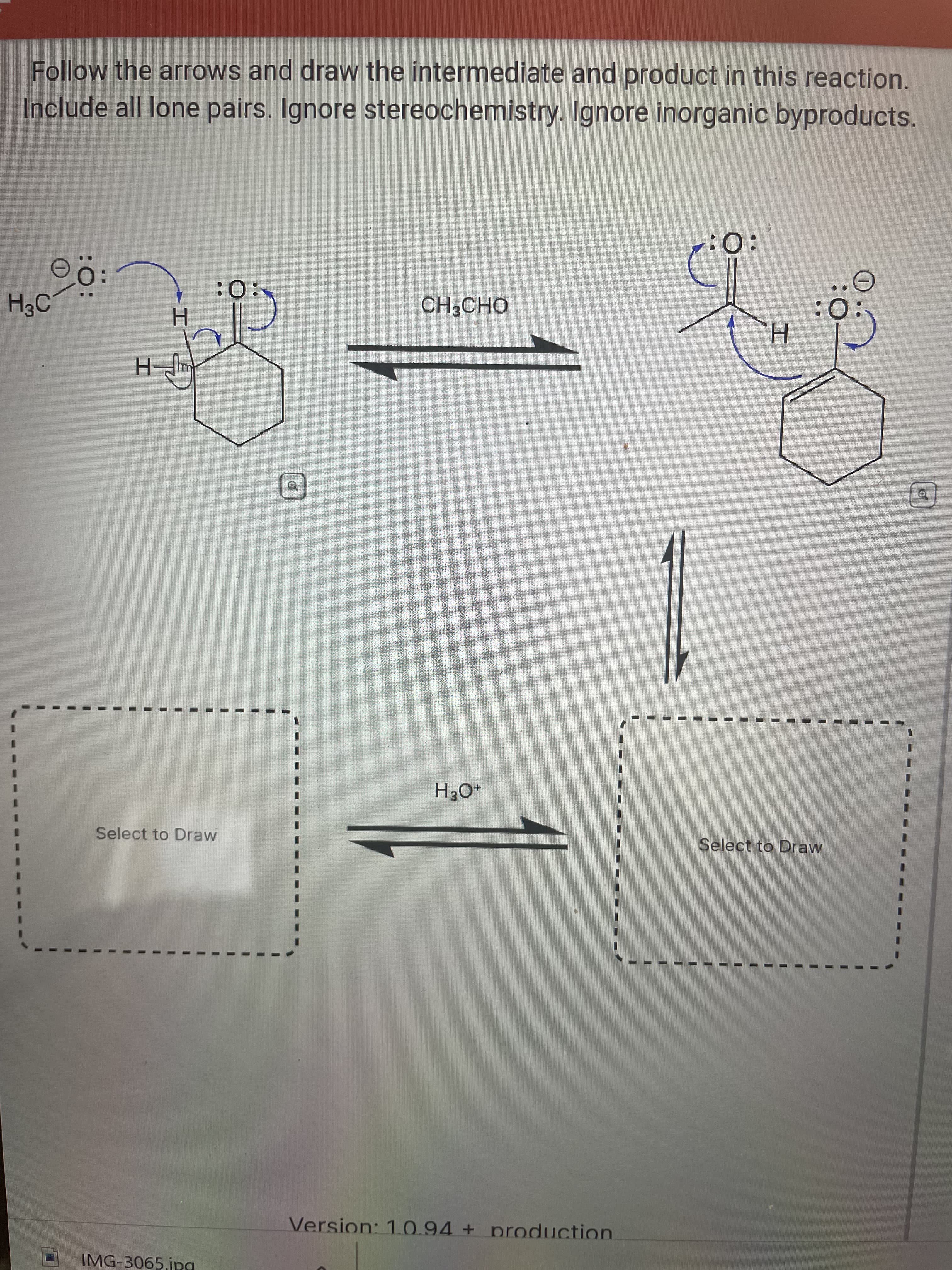 Follow the arrows and draw the intermediate and product in this reaction.
Include all lone pairs. Ignore stereochemistry. Ignore inorganic byproducts.
:0:
H3C
:0:
CH3CHO
O:
H.
-H-
of
+O°H
Select to Draw
Select to Draw
Version: 1.0.94 + production
IMG-3065 jpa
