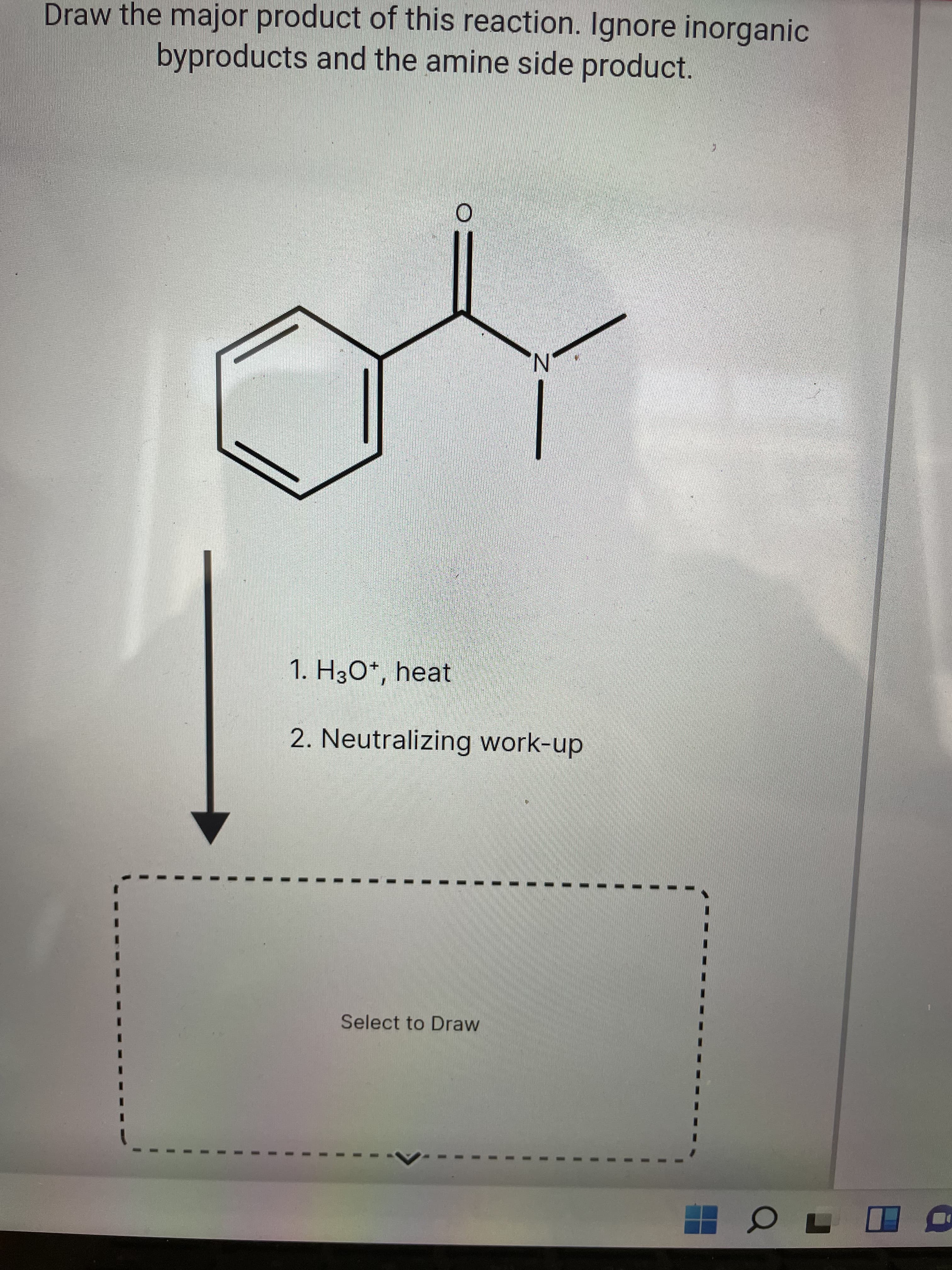 Draw the major product of this reaction. Ignore inorganic
byproducts and the amine side product.
N'
1. H3O*, heat
2. Neutralizing work-up
Select to Draw
