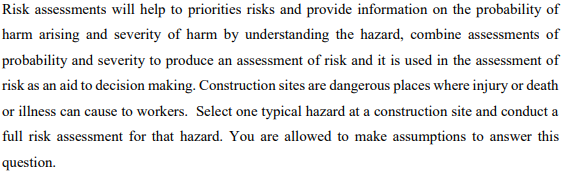 Risk assessments will help to priorities risks and provide information on the probability of
harm arising and severity of harm by understanding the hazard, combine assessments of
probability and severity to produce an assessment of risk and it is used in the assessment of
risk as an aid to decision making. Construction sites are dangerous places where injury or death
or illness can cause to workers. Select one typical hazard at a construction site and conduct a
full risk assessment for that hazard. You are allowed to make assumptions to answer this
question.
