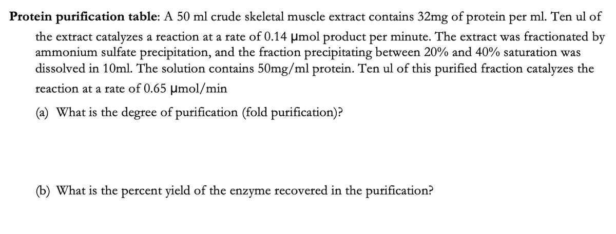 Protein purification table: A 50 ml crude skeletal muscle extract contains 32mg of protein per ml. Ten ul of
the extract catalyzes a reaction at a rate of 0.14 µmol product per minute. The extract was fractionated by
ammonium sulfate precipitation, and the fraction precipitating between 20% and 40% saturation was
dissolved in 10ml. The solution contains 50mg/ml protein. Ten ul of this purified fraction catalyzes the
reaction at a rate of 0.65 µmol/min
(a) What is the degree of purification (fold purification)?
(b) What is the percent yield of the enzyme recovered in the purification?
