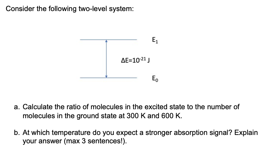Consider the following two-level system:
ΔΕ=10-21 J
E₁
Eo
a. Calculate the ratio of molecules in the excited state to the number of
molecules in the ground state at 300 K and 600 K.
b. At which temperature do you expect a stronger absorption signal? Explain
your answer (max 3 sentences!).